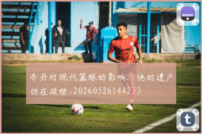 乔丹对现代篮球的影响：他的遗产仍在延续_20260526144233