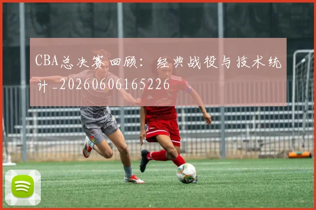 CBA总决赛回顾：经典战役与技术统计_20260606165226